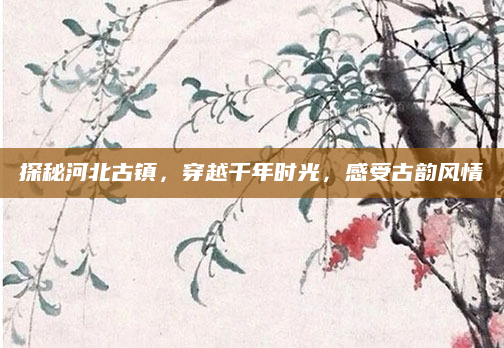 探秘河北古镇,穿越千年时光,感受古韵风情