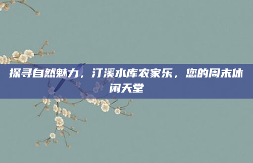 探寻自然魅力,汀溪水库农家乐,您的周末休闲天堂