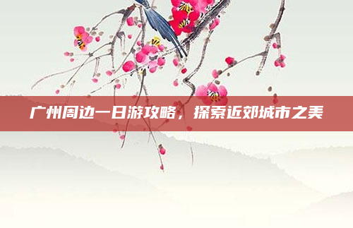 广州周边一日游攻略，探索近郊城市之美