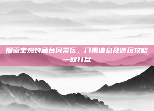 探索宝鸡钓鱼台风景区,门票信息及游玩攻略一网打尽