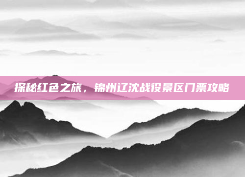 探秘红色之旅，锦州辽沈战役景区门票攻略