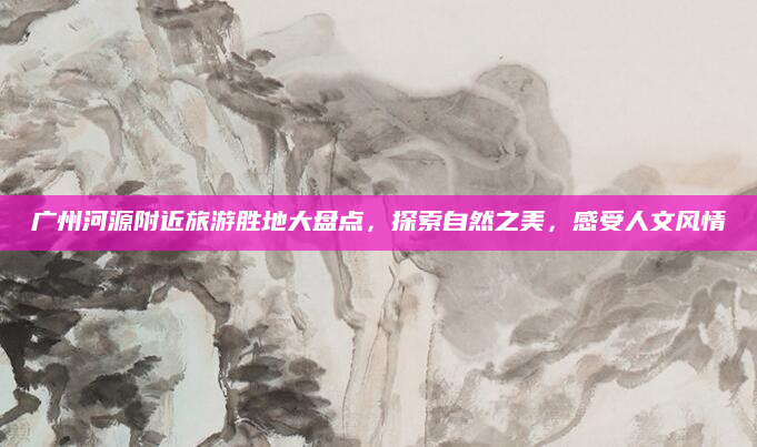 广州河源附近旅游胜地大盘点，探索自然之美，感受人文风情