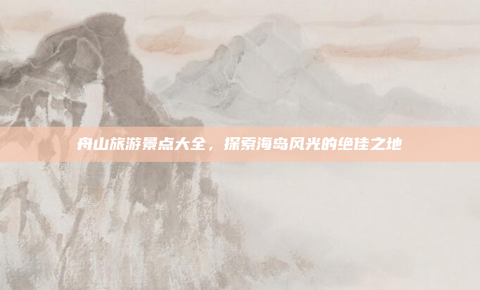 舟山旅游景点大全,探索海岛风光的绝佳之地