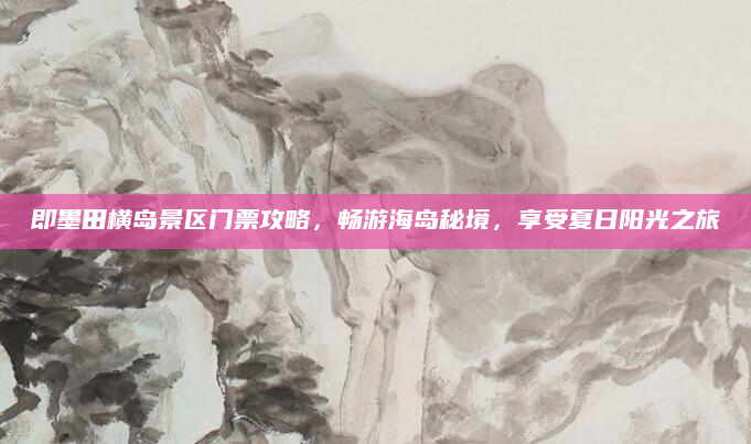 即墨田横岛景区门票攻略,畅游海岛秘境,享受夏日阳光之旅
