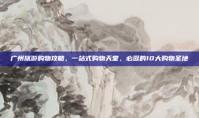 广州旅游购物攻略,一站式购物天堂,必逛的10大购物圣地