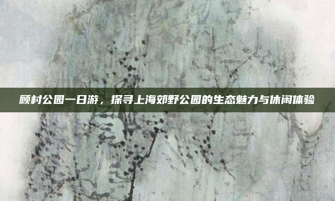 顾村公园一日游，探寻上海郊野公园的生态魅力与休闲体验