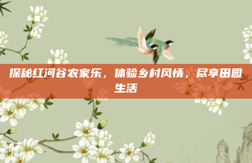 探秘红河谷农家乐，体验乡村风情，尽享田园生活
