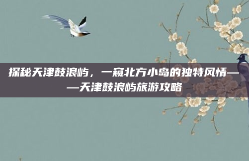 探秘天津鼓浪屿，一窥北方小岛的独特风情——天津鼓浪屿旅游攻略
