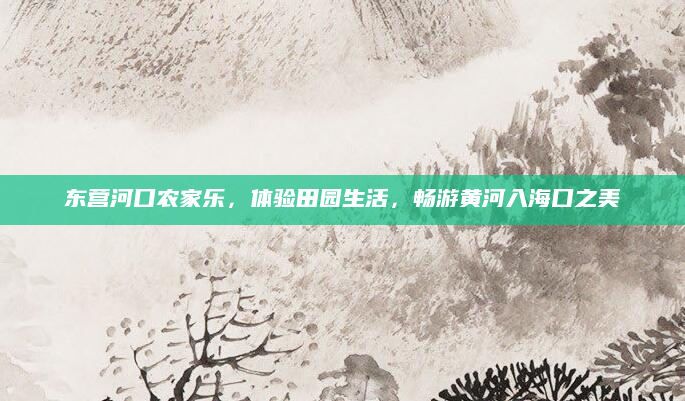 东营河口农家乐，体验田园生活，畅游黄河入海口之美