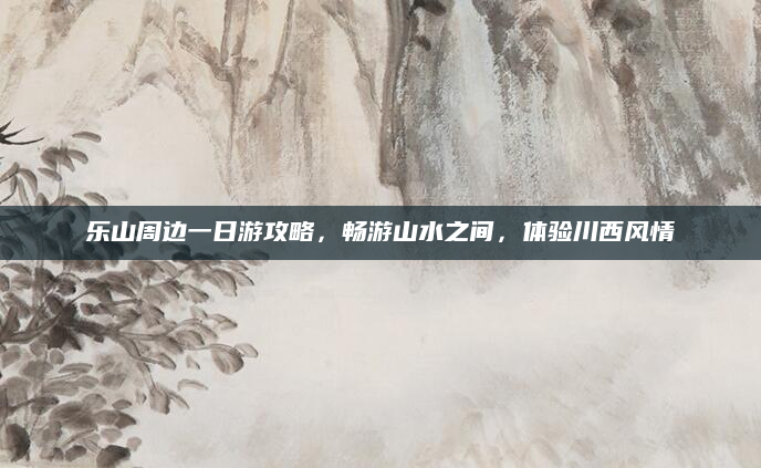 乐山周边一日游攻略，畅游山水之间，体验川西风情