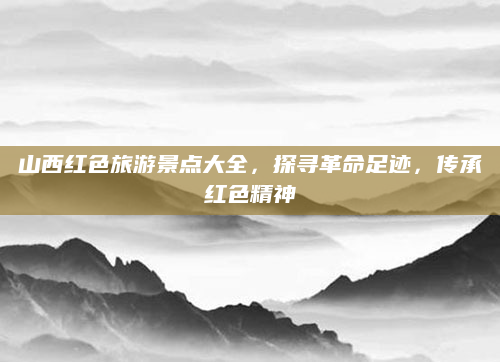 山西红色旅游景点大全，探寻革命足迹，传承红色精神
