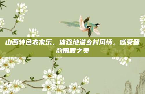 山西特色农家乐，体验地道乡村风情，感受晋韵田园之美