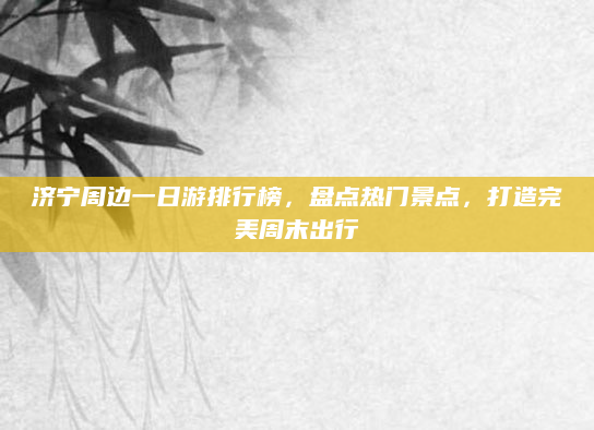 济宁周边一日游排行榜，盘点热门景点，打造完美周末出行