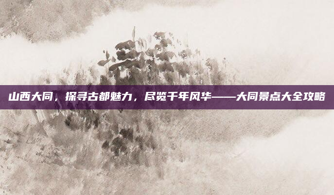 山西大同，探寻古都魅力，尽览千年风华——大同景点大全攻略
