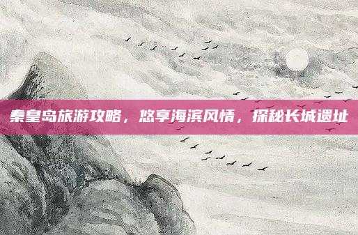 秦皇岛旅游攻略,悠享海滨风情,探秘长城遗址