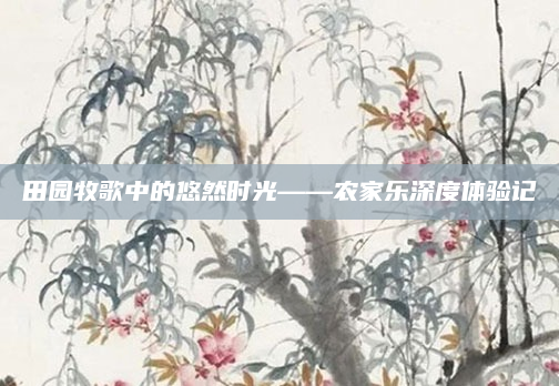 田园牧歌中的悠然时光——农家乐深度体验记