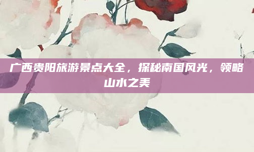 广西贵阳旅游景点大全，探秘南国风光，领略山水之美