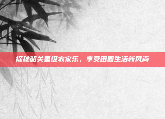 探秘韶关星级农家乐，享受田园生活新风尚