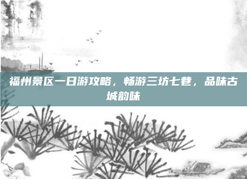 福州景区一日游攻略，畅游三坊七巷，品味古城韵味