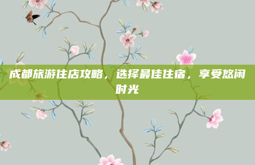 成都旅游住店攻略，选择最佳住宿，享受悠闲时光