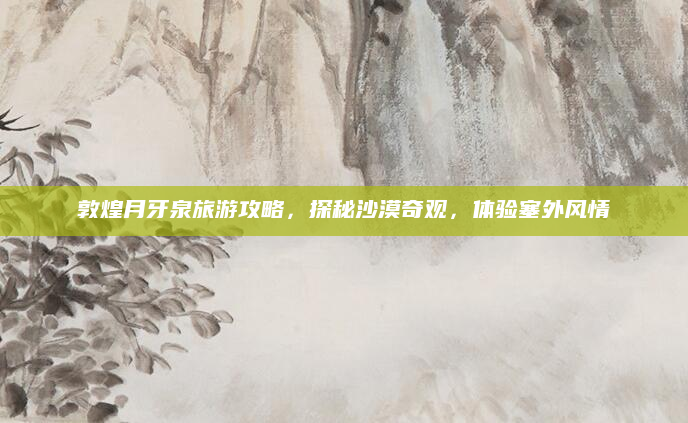 敦煌月牙泉旅游攻略,探秘沙漠奇观,体验塞外风情