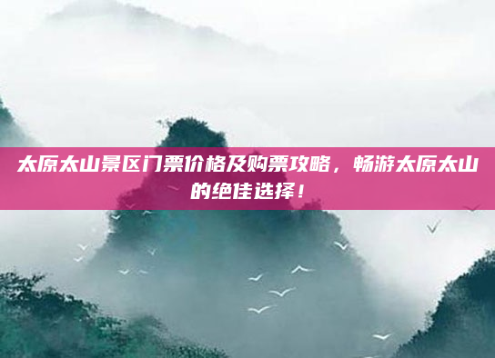 太原太山景区门票价格及购票攻略，畅游太原太山的绝佳选择！