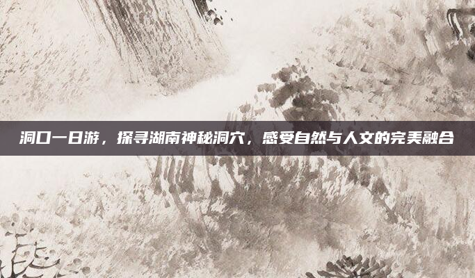 洞口一日游,探寻湖南神秘洞穴,感受自然与人文的完美融合