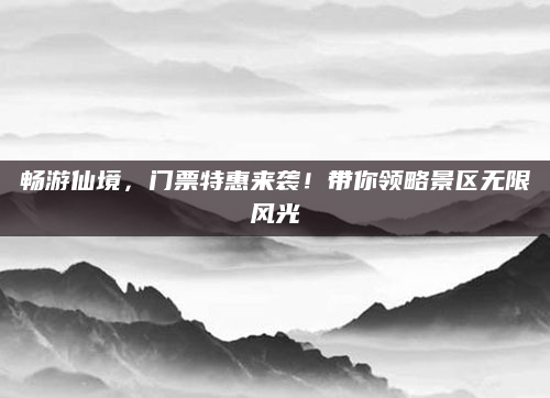 畅游仙境,门票特惠来袭!带你领略景区无限风光