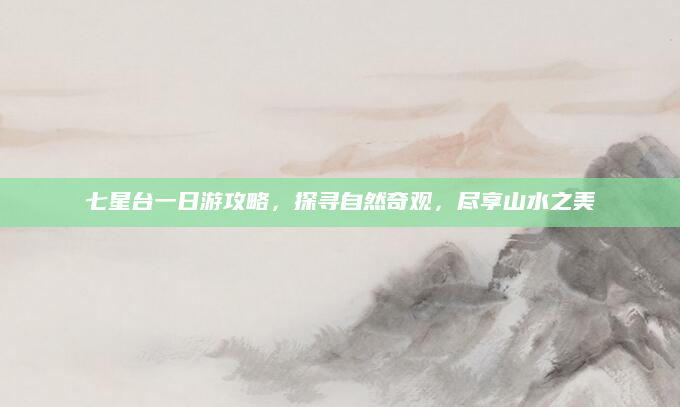 七星台一日游攻略,探寻自然奇观,尽享山水之美