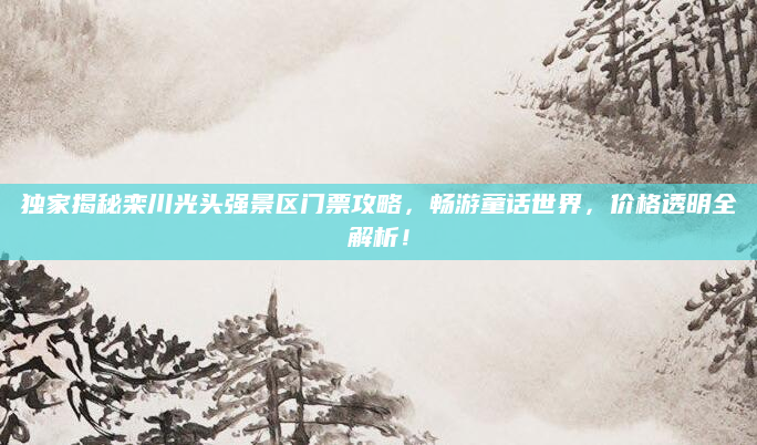 独家揭秘栾川光头强景区门票攻略,畅游童话世界,价格透明全解析!
