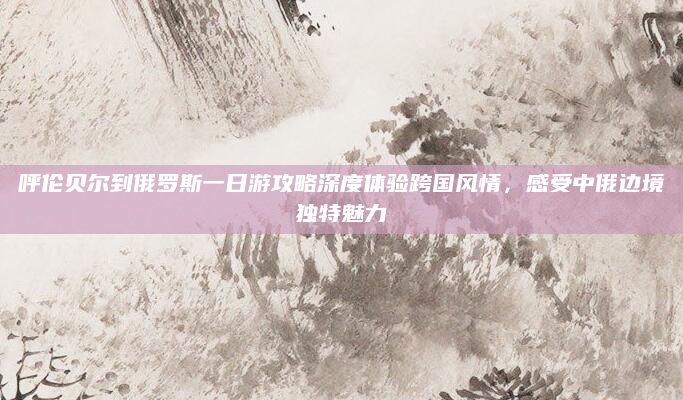 呼伦贝尔到俄罗斯一日游攻略深度体验跨国风情,感受中俄边境独特魅力