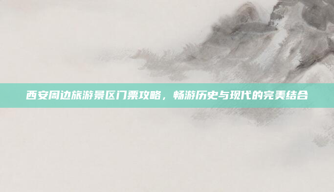 西安周边旅游景区门票攻略，畅游历史与现代的完美结合