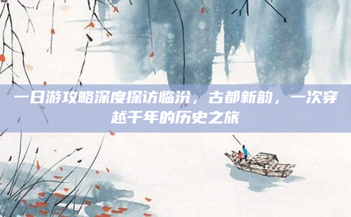 一日游攻略深度探访临汾，古都新韵，一次穿越千年的历史之旅