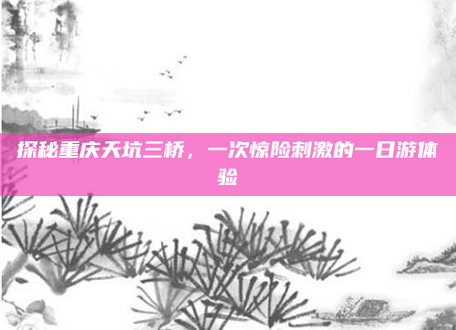 探秘重庆天坑三桥，一次惊险刺激的一日游体验