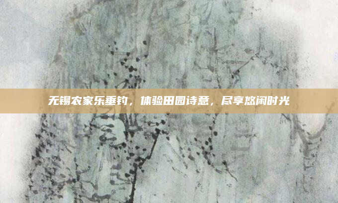 无锡农家乐垂钓，体验田园诗意，尽享悠闲时光