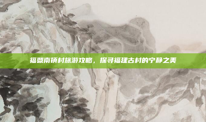 福鼎南镇村旅游攻略，探寻福建古村的宁静之美