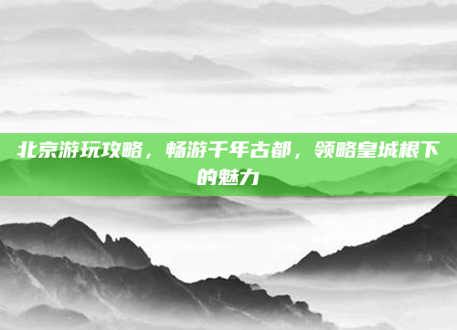北京游玩攻略，畅游千年古都，领略皇城根下的魅力