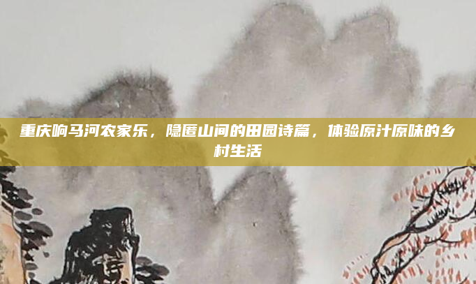 重庆响马河农家乐，隐匿山间的田园诗篇，体验原汁原味的乡村生活