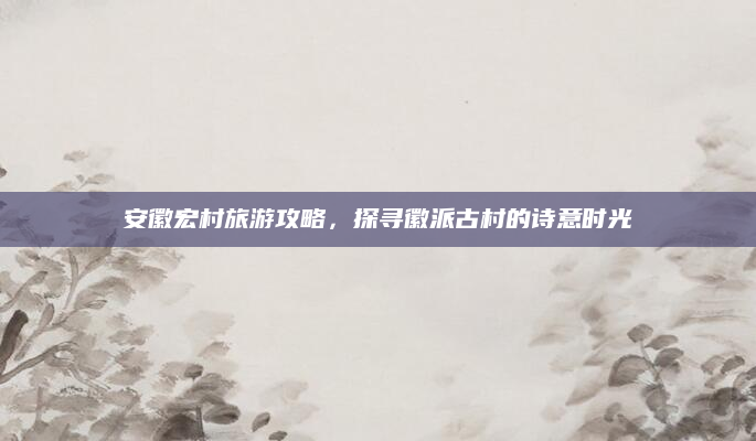安徽宏村旅游攻略，探寻徽派古村的诗意时光