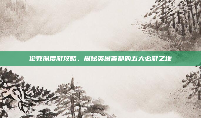 伦敦深度游攻略,探秘英国首都的五大必游之地
