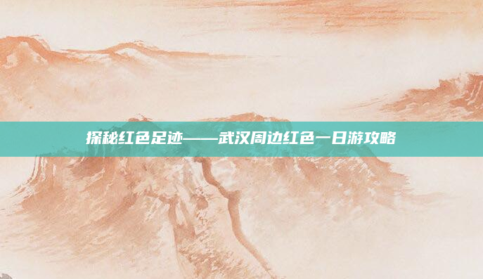 探秘红色足迹——武汉周边红色一日游攻略