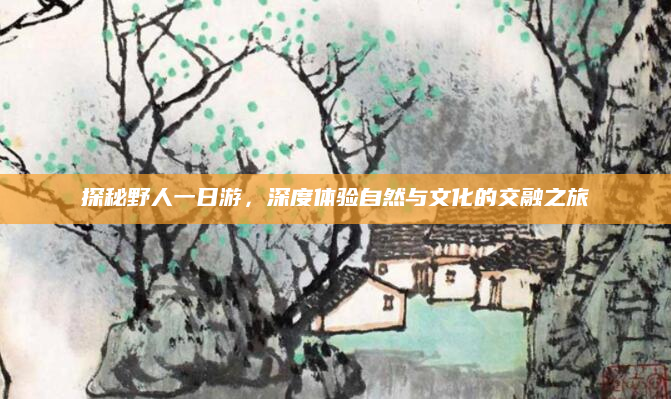 探秘野人一日游,深度体验自然与文化的交融之旅