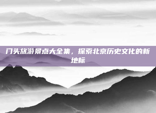 门头旅游景点大全集，探索北京历史文化的新地标