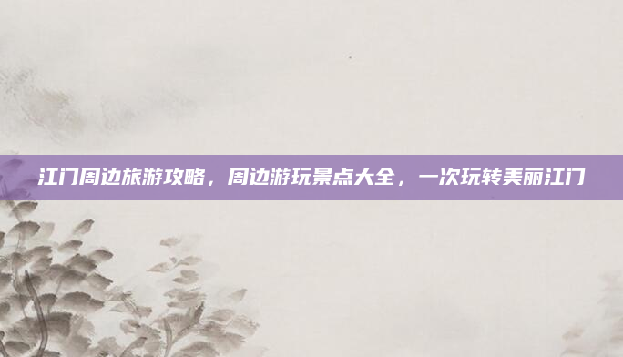 江门周边旅游攻略,周边游玩景点大全,一次玩转美丽江门