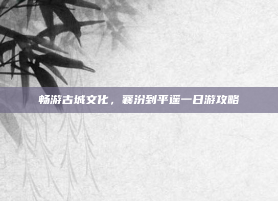 畅游古城文化,襄汾到平遥一日游攻略