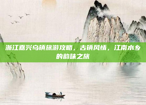 浙江嘉兴乌镇旅游攻略，古镇风情，江南水乡的韵味之旅