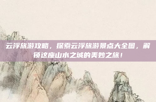 云浮旅游攻略,探索云浮旅游景点大全图,解锁这座山水之城的美妙之旅!