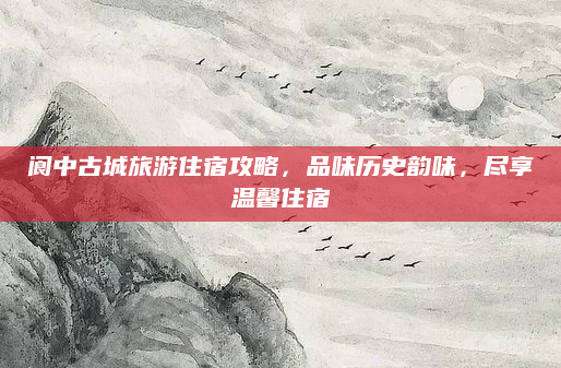 阆中古城旅游住宿攻略，品味历史韵味，尽享温馨住宿
