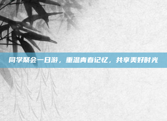 同学聚会一日游，重温青春记忆，共享美好时光