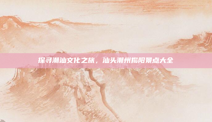 探寻潮汕文化之旅，汕头潮州揭阳景点大全